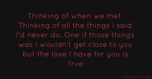 Thinking of when we met. Thinking of all the things I said I'd never do. One if those things was I wouldn't get close to you but the love I have for you is true.