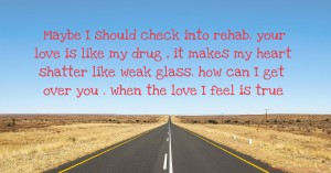 Maybe I should check into rehab. your love is like my drug , it makes my heart shatter like weak glass. how can I get over you . when the love I feel is true.
