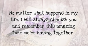 No matter what happens in my life, I will always cherish you and remember this amazing time we're having together.