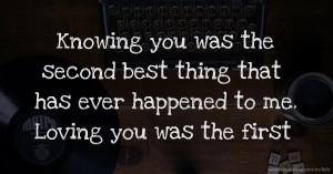 Knowing you was the second best thing that has ever happened to me. Loving you was the first
