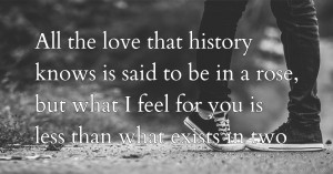 All the love that history knows is said to be in a rose, but what I feel for you is less than what exists in two.