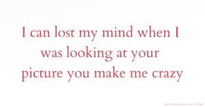 I can lost my mind when I was looking at your picture you make me crazy