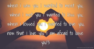 when i saw you i wanted to meet you, when i met you i wanted to kiss you, when i kissed you i wanted to love you, now that i love you i am afraid to loose you!3