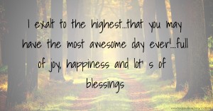 I exalt to the highest...that you may have the most awesome day ever!...full of joy, happiness and lot' s of blessings.