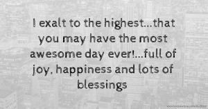 I exalt to the highest...that you may have the most awesome day ever!...full of joy, happiness and lots of blessings.