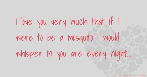 I love you very much that if I were to be a mosquito I would whisper in you are every night...