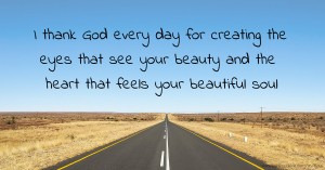 I thank God every day for creating the eyes that see your beauty and the heart that feels your beautiful soul.