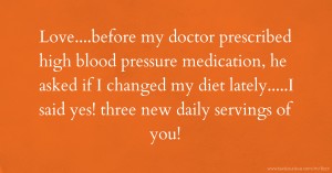 Love....before my doctor prescribed high blood pressure medication, he asked if I changed my diet lately.....I said yes! three new daily servings of you!