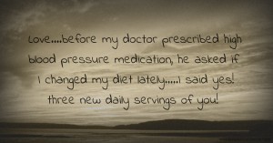 Love....before my doctor prescribed high blood pressure medication, he asked if I changed my diet lately.....I said yes! three new daily servings of you!