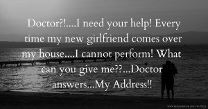 Doctor?!....I need your help! Every time my new girlfriend comes over my house....I cannot perform! What can you give me??...Doctor answers...My Address!!