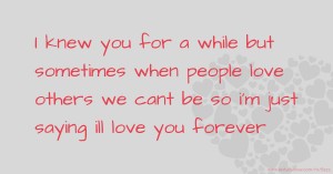 I knew you for a while but sometimes when people love others we cant be so i'm just saying ill love you forever.