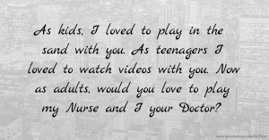As kids, I loved to play in the sand with you. As teenagers I loved to watch videos with you. Now as adults, would you love to play my Nurse and I your Doctor?