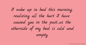 I woke up in bed this morning, realizing all the hurt I have caused you in the past...as the otherside of my bed is cold and empty.