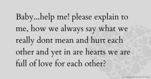 Baby...help me! please explain to me, how we always say what we really dont mean and hurt each other and yet in are hearts we are full of love for each other?