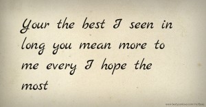 Your the best I seen in long you mean more to me every I hope the most