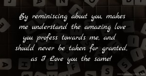 By reminiscing about you, makes me understand the amazing love you profess towards me, and should never be taken for granted, as I Love you the same!