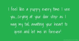 I feel like a puppy every time I see you.....crying at your door step as I wag my tail, awaiting your heart to open and let me in forever!
