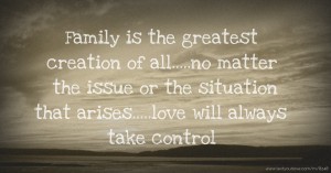 Family is the greatest creation of all.....no matter the issue or the situation that arises.....love will always take control.
