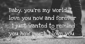 Baby, you're my world. I love you now and forever . I just wanted to remind you how much I love you.