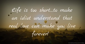 Life is too short....to make an idiot understand that real love can make you live forever!