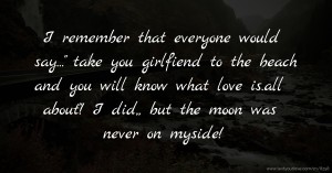 I remember that everyone would say... take you girlfiend to the beach and you will know what love is.all about! I did,, but the moon was never on myside!