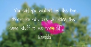 You said you wouldn't be like the others, so why are you doing the same stuff to me they did?, . . . . . .kandola