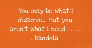 You may be what I deserve... But you aren't what I need  . . . . . kandola