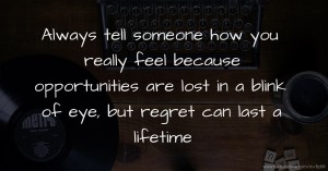 Always tell someone how you really feel because opportunities are lost in a blink of eye, but regret can last a lifetime.