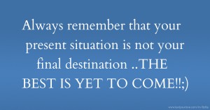 Always remember that your present situation is not your final destination ..THE BEST IS YET TO COME!!;)