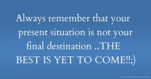 Always remember that your present situation is not your final destination ..THE BEST IS YET TO COME!!;)