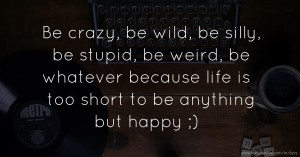 Be crazy, be wild, be silly, be stupid, be weird, be whatever because life is too short to be anything but happy ;)
