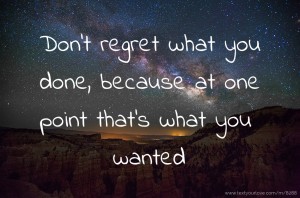 Don't regret what you done, because at one point that's what you wanted.