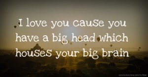 I love you cause you have a big head which houses your big brain.