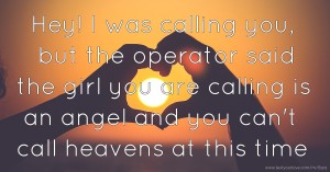 Hey! I was calling you, but the operator said the girl you are calling is an angel and you can't call heavens at this time.