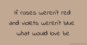 If roses weren't red and violets weren't blue what would love be.