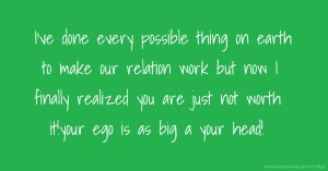 I've done every possible thing on earth to make our relation work but now I finally realized you are just not worth it!your ego is as big a your head!