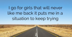 I go for girls that will never like me back it puts me in a situation to keep trying