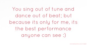 You sing out of tune and dance out of beat; but because its only for me, its the best performance anyone can see :)