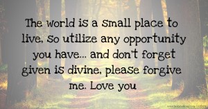 The world is a small place to live, so utilize any opportunity you have... and don't forget given is divine, please forgive me. Love you.