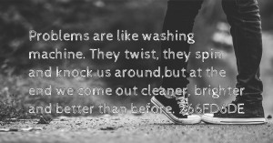 Problems are like washing machine. They twist, they spin and knock us around,but at the end we come out cleaner, brighter and better than before. 266FD6DE