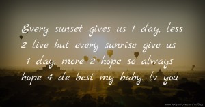 Every sunset gives us 1 day, less 2 live but every sunrise give us 1 day, more 2 hope so always hope 4 de best my baby. lv you