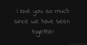 I love you so much since we have been together