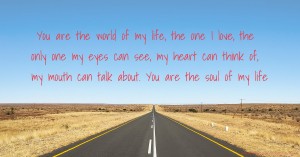 You are the world of my life, the one I love, the only one my eyes can see, my heart can think of, my mouth can talk about. You are the soul of my life.