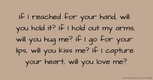 If I reached for your hand, will you hold it? If I hold out my arms, will you hug me? If I go for your lips, will you kiss me? If I capture your heart, will you love me?