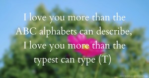 I love you more than the ABC alphabets can describe, I love you more than the typest can type (T)