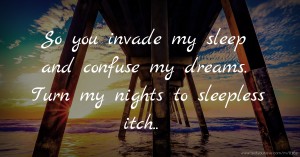 So you invade my sleep and confuse my dreams. Turn my nights to sleepless itch..