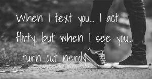 When I text you... I act flirty, but when I see you... I turn out nerdy