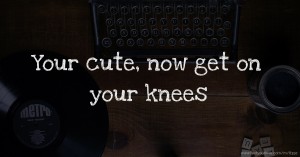Your cute, now get on your knees