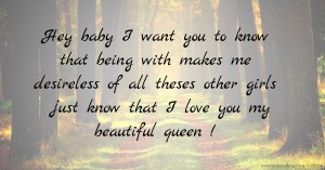 Hey baby I want you to know that being with makes me desireless of all theses other girls just know that I love you my beautiful queen !