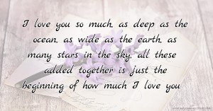 I love you so much, as deep as the ocean, as wide as the earth, as many stars in the sky, all these added together is just the beginning of how much I love you.